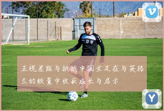 正视差距与挑战中国女足在与英格兰的较量中收获成长与启示