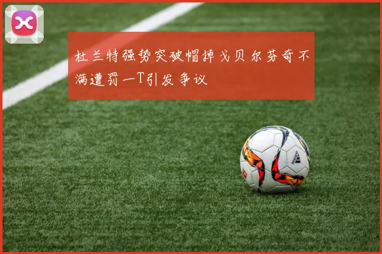 杜兰特强势突破帽掉戈贝尔芬奇不满遭罚一T引发争议