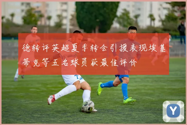 德转评英超夏季转会引援表现埃基蒂克等五名球员获最佳评价