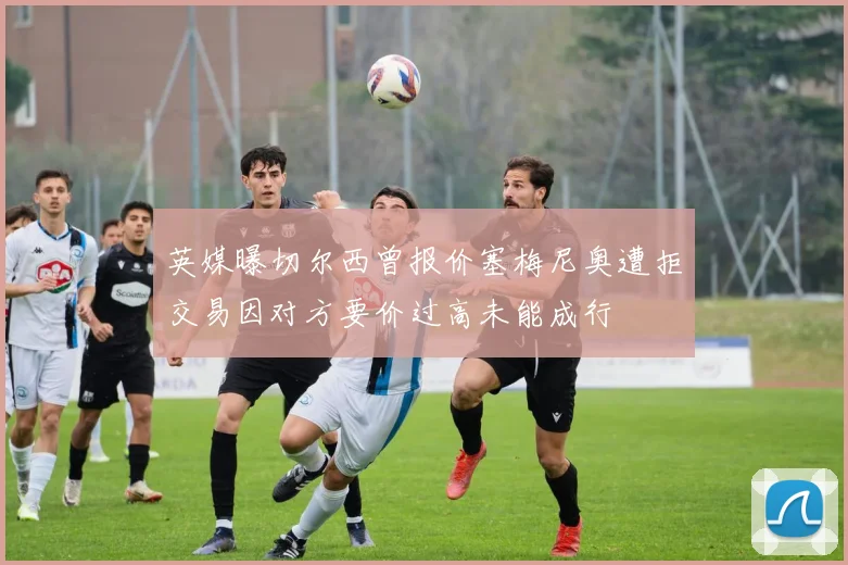 英媒曝切尔西曾报价塞梅尼奥遭拒交易因对方要价过高未能成行