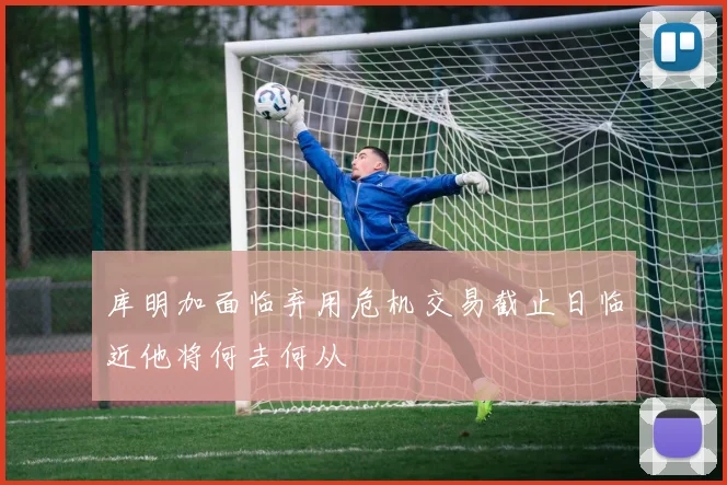 库明加面临弃用危机交易截止日临近他将何去何从