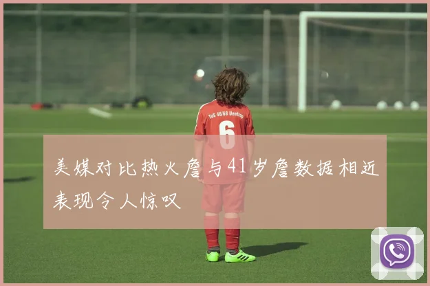 美媒对比热火詹与41岁詹数据相近表现令人惊叹