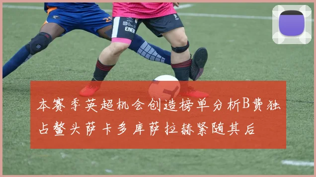 本赛季英超机会创造榜单分析B费独占鳌头萨卡多库萨拉赫紧随其后