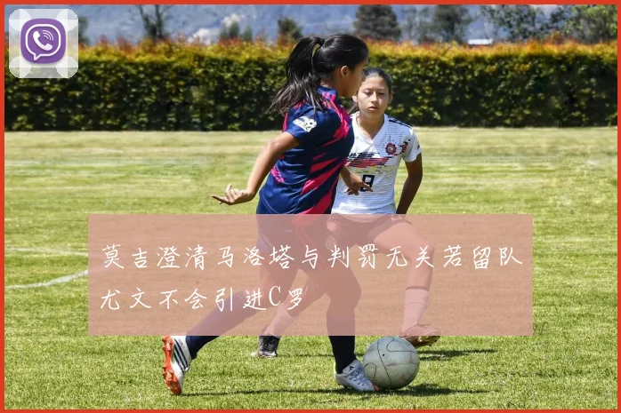 莫吉澄清马洛塔与判罚无关若留队尤文不会引进C罗