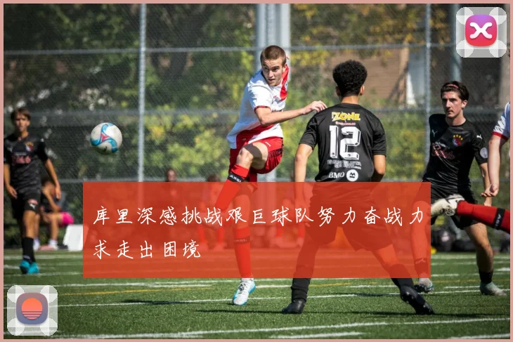 库里深感挑战艰巨球队努力奋战力求走出困境