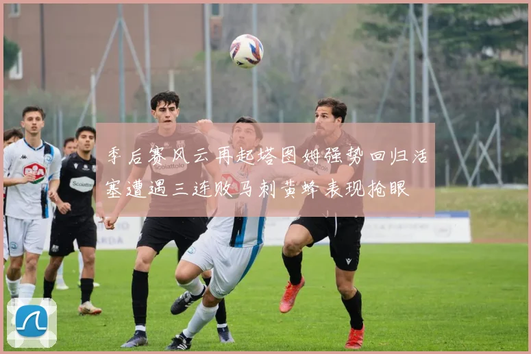 季后赛风云再起塔图姆强势回归活塞遭遇三连败马刺黄蜂表现抢眼