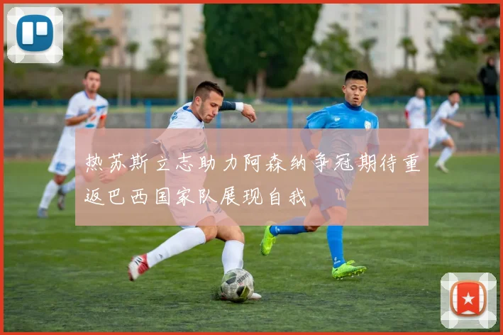 热苏斯立志助力阿森纳争冠期待重返巴西国家队展现自我