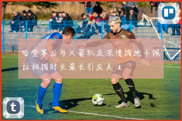 哈登赛后与火箭队友深情拥抱卡佩拉相拥时长最长引发关注