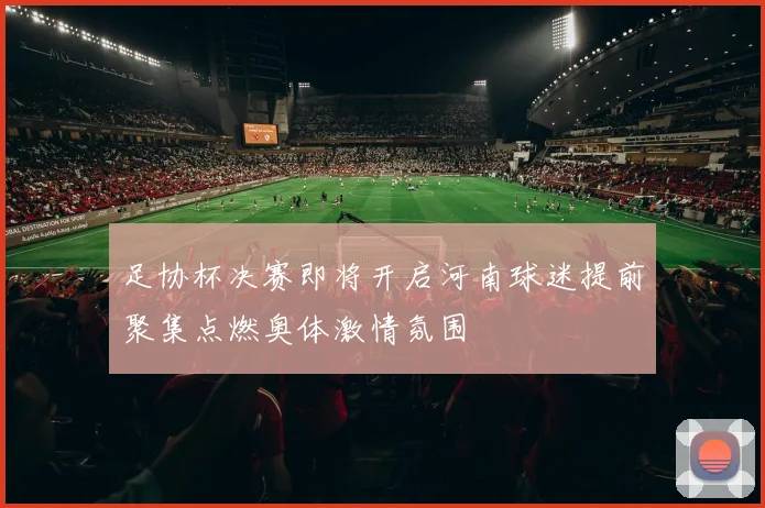 足协杯决赛即将开启河南球迷提前聚集点燃奥体激情氛围
