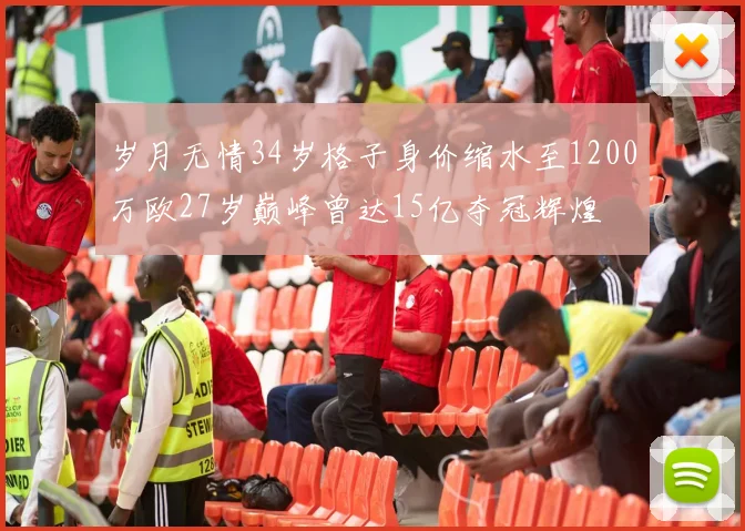 岁月无情34岁格子身价缩水至1200万欧27岁巅峰曾达15亿夺冠辉煌