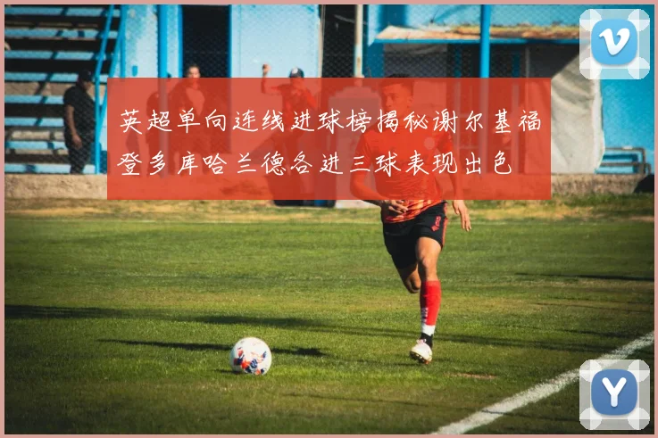 英超单向连线进球榜揭秘谢尔基福登多库哈兰德各进三球表现出色