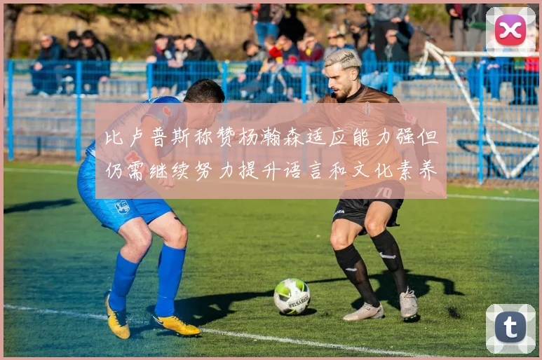 比卢普斯称赞杨瀚森适应能力强但仍需继续努力提升语言和文化素养