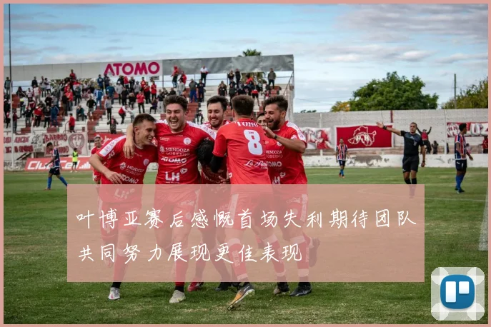叶博亚赛后感慨首场失利期待团队共同努力展现更佳表现