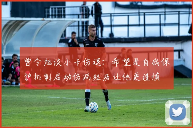 曾令旭谈小卡伤退：希望是自我保护机制启动伤病经历让他更谨慎