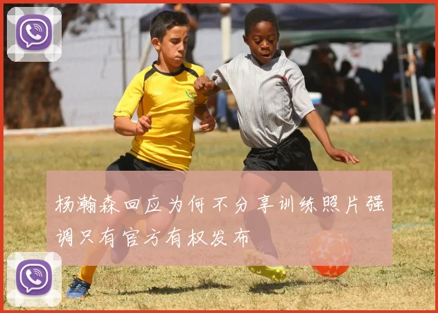 杨瀚森回应为何不分享训练照片强调只有官方有权发布