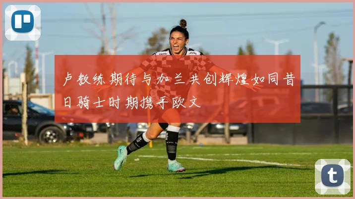 卢教练期待与加兰共创辉煌如同昔日骑士时期携手欧文