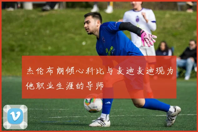 杰伦布朗倾心科比与麦迪麦迪现为他职业生涯的导师