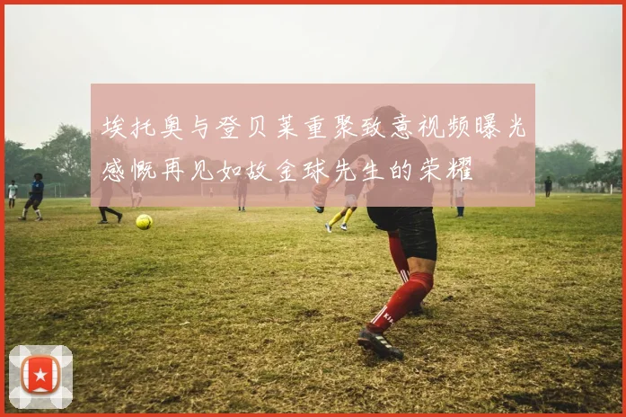 埃托奥与登贝莱重聚致意视频曝光感慨再见如故金球先生的荣耀