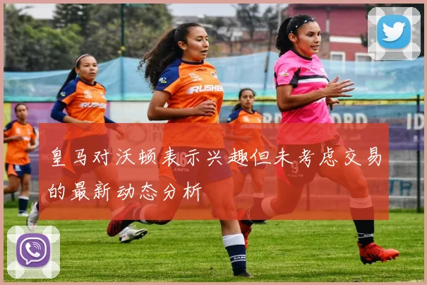 皇马对沃顿表示兴趣但未考虑交易的最新动态分析