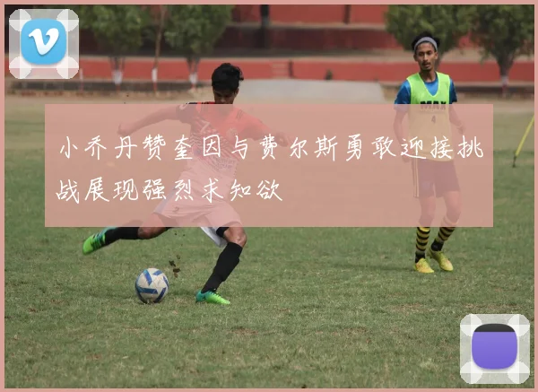 小乔丹赞奎因与费尔斯勇敢迎接挑战展现强烈求知欲