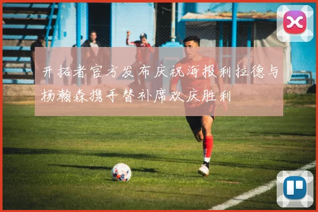 开拓者官方发布庆祝海报利拉德与杨瀚森携手替补席欢庆胜利