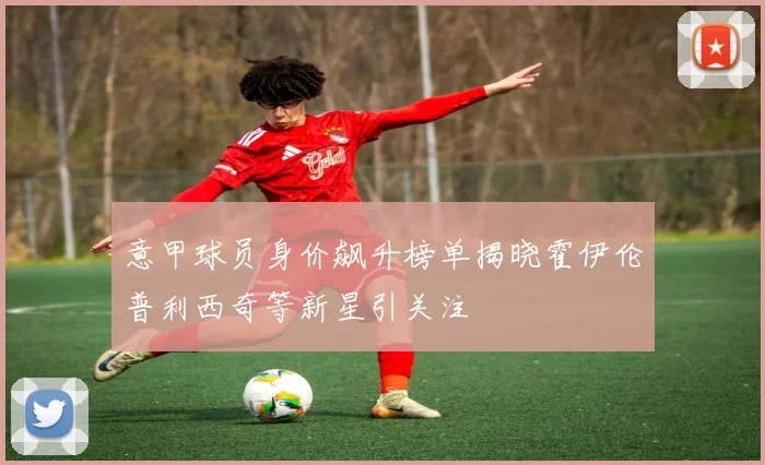 意甲球员身价飙升榜单揭晓霍伊伦普利西奇等新星引关注