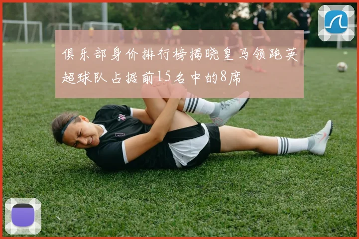 俱乐部身价排行榜揭晓皇马领跑英超球队占据前15名中的8席