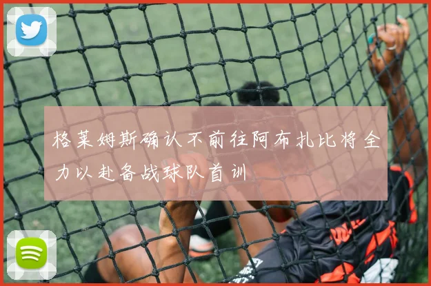 格莱姆斯确认不前往阿布扎比将全力以赴备战球队首训