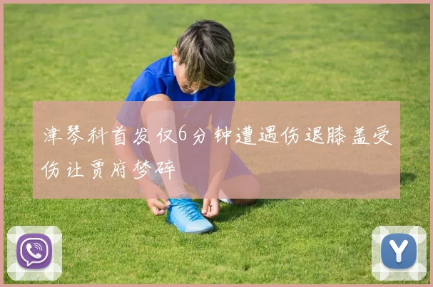 津琴科首发仅6分钟遭遇伤退膝盖受伤让贾府梦碎