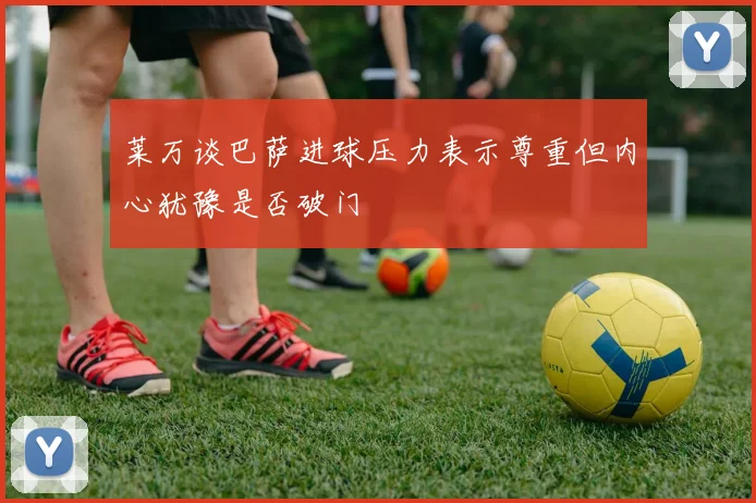 莱万谈巴萨进球压力表示尊重但内心犹豫是否破门
