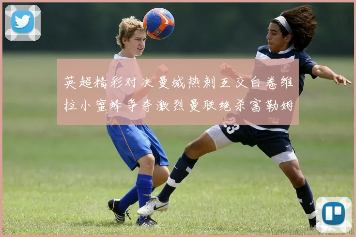 英超精彩对决曼城热刺互交白卷维拉小蜜蜂争夺激烈曼联绝杀富勒姆逆转胜利