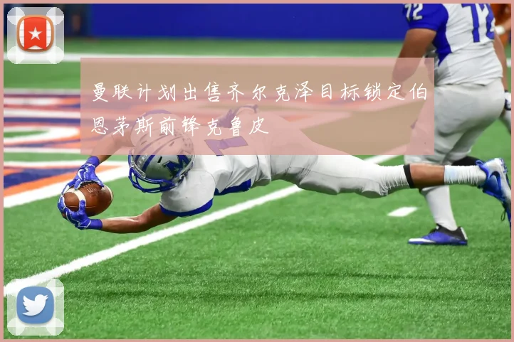曼联计划出售齐尔克泽目标锁定伯恩茅斯前锋克鲁皮