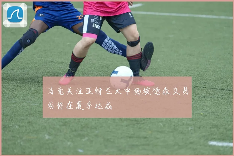 马竞关注亚特兰大中场埃德森交易或将在夏季达成