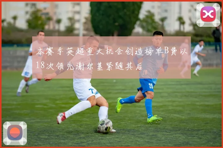 本赛季英超重大机会创造榜单B费以18次领先谢尔基紧随其后