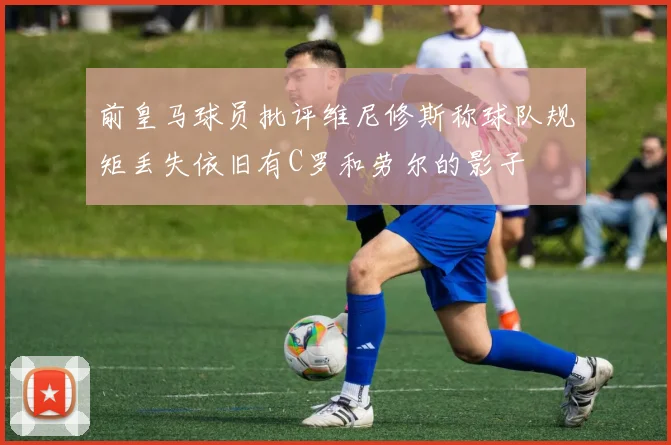 前皇马球员批评维尼修斯称球队规矩丢失依旧有C罗和劳尔的影子
