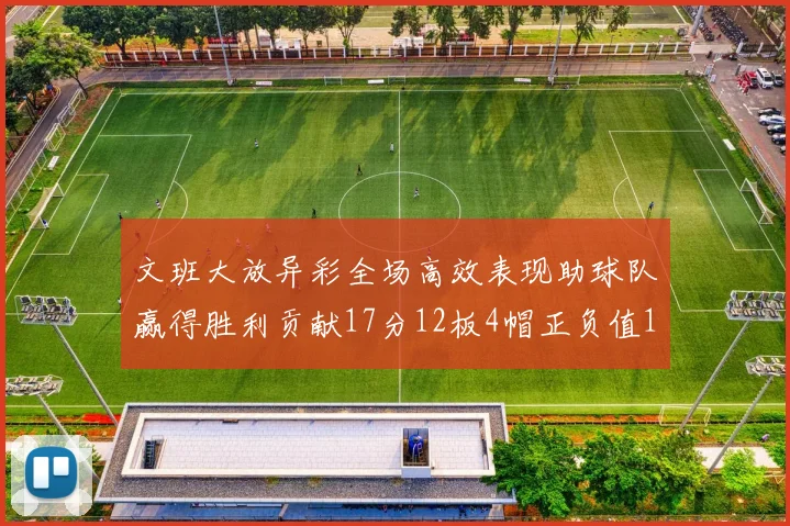 文班大放异彩全场高效表现助球队赢得胜利贡献17分12板4帽正负值11
