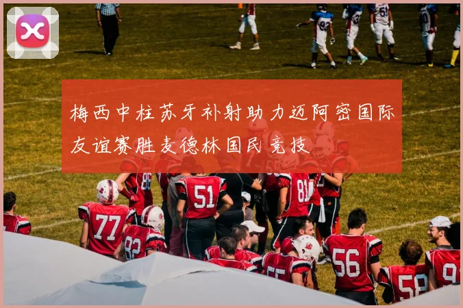 梅西中柱苏牙补射助力迈阿密国际友谊赛胜麦德林国民竞技