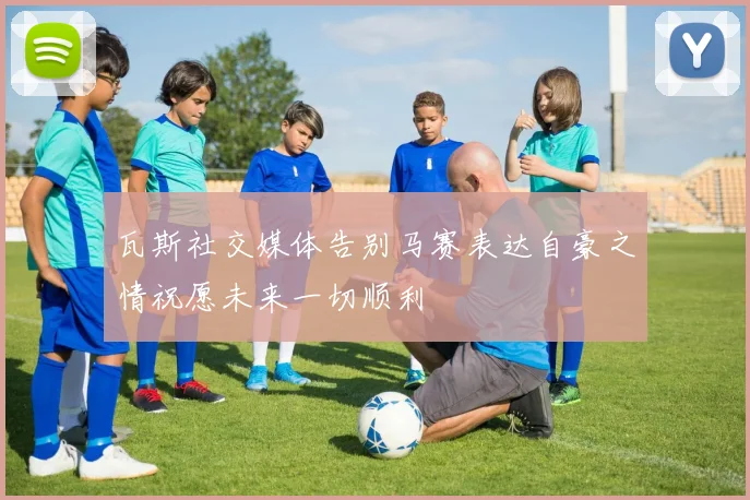 瓦斯社交媒体告别马赛表达自豪之情祝愿未来一切顺利
